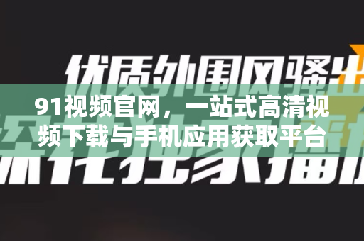 91视频官网，一站式高清视频下载与手机应用获取平台